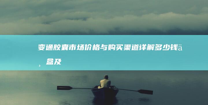 变通胶囊市场价格与购买渠道详解：多少钱一盒及性价比分析